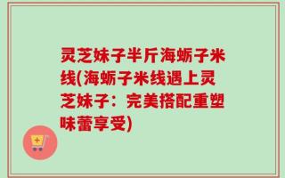 灵芝妹子半斤海蛎子米线(海蛎子米线遇上灵芝妹子：完美搭配重塑味蕾享受)
