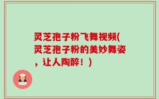 灵芝孢子粉飞舞视频(灵芝孢子粉的美妙舞姿，让人陶醉！)