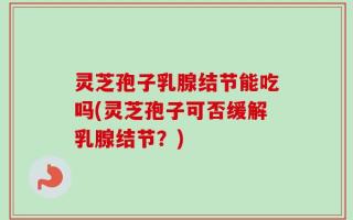 灵芝孢子乳腺结节能吃吗(灵芝孢子可否缓解乳腺结节？)