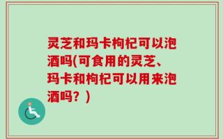 灵芝和玛卡枸杞可以泡酒吗(可食用的灵芝、玛卡和枸杞可以用来泡酒吗？)