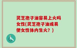 灵芝孢子油容易上火吗女性(灵芝孢子油或易使女性体内生火？)