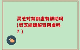 灵芝对肾阴虚有帮助吗(灵芝能缓解肾阴虚吗？)