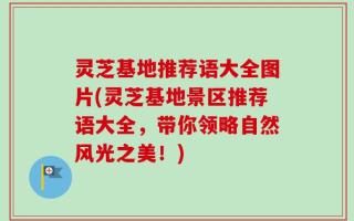 灵芝基地推荐语大全图片(灵芝基地景区推荐语大全，带你领略自然风光之美！)