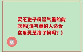 灵芝孢子粉湿气重的能吃吗(湿气重的人适合食用灵芝孢子粉吗？)