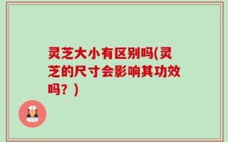 灵芝大小有区别吗(灵芝的尺寸会影响其功效吗？)