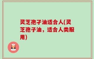 灵芝孢孑油适合人(灵芝孢子油，适合人类服用)
