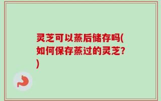 灵芝可以蒸后储存吗(如何保存蒸过的灵芝？)