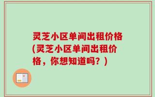 灵芝小区单间出租价格(灵芝小区单间出租价格，你想知道吗？)