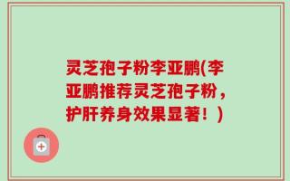 灵芝孢子粉李亚鹏(李亚鹏推荐灵芝孢子粉，护肝养身效果显著！)