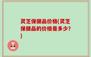 灵芝保健品价格(灵芝保健品的价格是多少？)