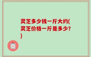 灵芝多少钱一斤大约(灵芝价格一斤是多少？)