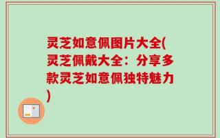 灵芝如意佩图片大全(灵芝佩戴大全：分享多款灵芝如意佩独特魅力)