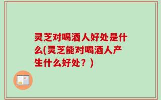 灵芝对喝酒人好处是什么(灵芝能对喝酒人产生什么好处？)