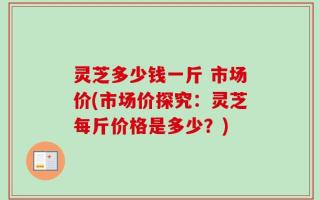灵芝多少钱一斤 市场价(市场价探究：灵芝每斤价格是多少？)