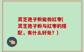 灵芝孢子粉能和红枣(灵芝孢子粉与红枣的搭配，有什么好处？)