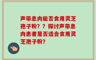 声带息肉能否食用灵芝孢子粉？？探讨声带息肉患者是否适合食用灵芝孢子粉？