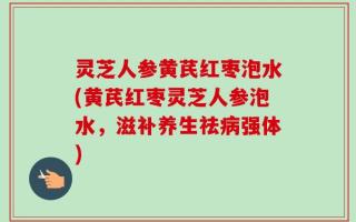 灵芝人参黄芪红枣泡水(黄芪红枣灵芝人参泡水，滋补养生祛病强体)