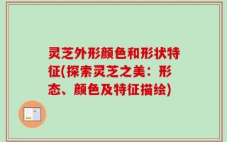 灵芝外形颜色和形状特征(探索灵芝之美：形态、颜色及特征描绘)