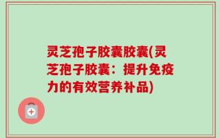 灵芝孢子胶囊胶囊(灵芝孢子胶囊：提升免疫力的有效营养补品)