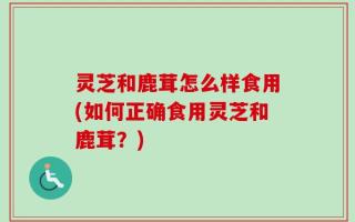 灵芝和鹿茸怎么样食用(如何正确食用灵芝和鹿茸？)