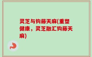 灵芝与钩藤天麻(重塑健康，灵芝融汇钩藤天麻)