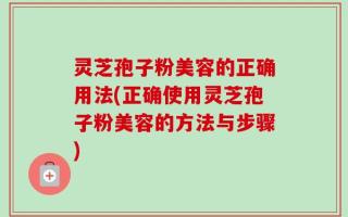 灵芝孢子粉美容的正确用法(正确使用灵芝孢子粉美容的方法与步骤)