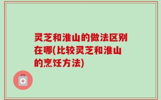 灵芝和淮山的做法区别在哪(比较灵芝和淮山的烹饪方法)
