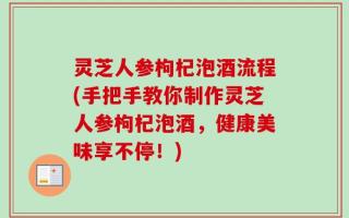 灵芝人参枸杞泡酒流程(手把手教你制作灵芝人参枸杞泡酒，健康美味享不停！)