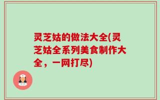 灵芝姑的做法大全(灵芝姑全系列美食制作大全，一网打尽)