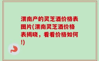 渭南产的灵芝酒价格表图片(渭南灵芝酒价格表揭晓，看看价格如何!)