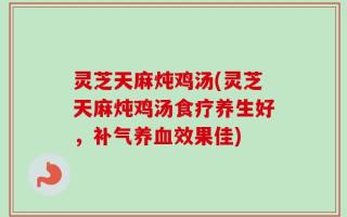 灵芝天麻炖鸡汤(灵芝天麻炖鸡汤食疗养生好，补气养血效果佳)