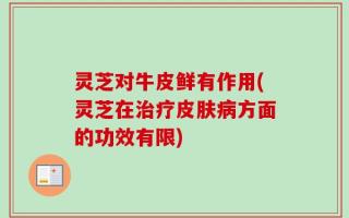 灵芝对牛皮鲜有作用(灵芝在治疗皮肤病方面的功效有限)