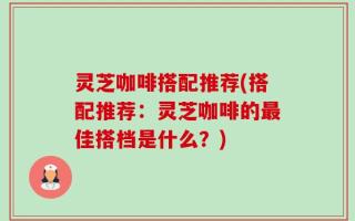 灵芝咖啡搭配推荐(搭配推荐：灵芝咖啡的最佳搭档是什么？)