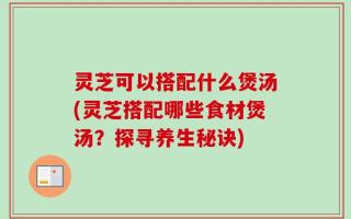 灵芝可以搭配什么煲汤(灵芝搭配哪些食材煲汤？探寻养生秘诀)