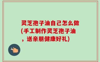 灵芝孢子油自己怎么做(手工制作灵芝孢子油，送亲朋健康好礼)