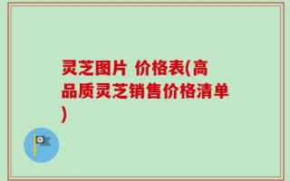 灵芝图片 价格表(高品质灵芝销售价格清单)