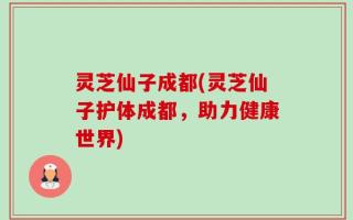 灵芝仙子成都(灵芝仙子护体成都，助力健康世界)