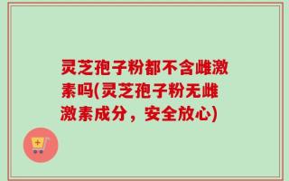 灵芝孢子粉都不含雌激素吗(灵芝孢子粉无雌激素成分，安全放心)