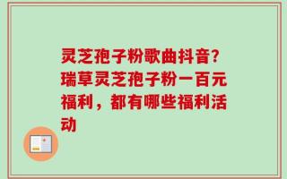 灵芝孢子粉歌曲抖音？瑞草灵芝孢子粉一百元福利，都有哪些福利活动