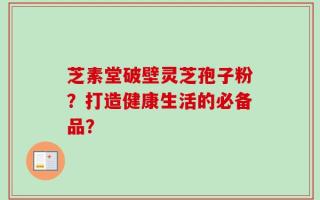 芝素堂破壁灵芝孢子粉？打造健康生活的必备品？