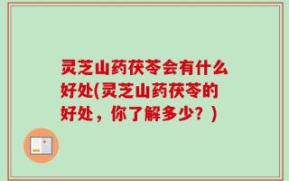 灵芝山药茯苓会有什么好处(灵芝山药茯苓的好处，你了解多少？)