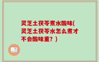 灵芝土茯苓煮水酸味(灵芝土茯苓水怎么煮才不会酸味重？)