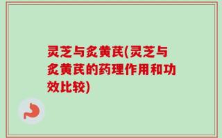 灵芝与炙黄芪(灵芝与炙黄芪的药理作用和功效比较)