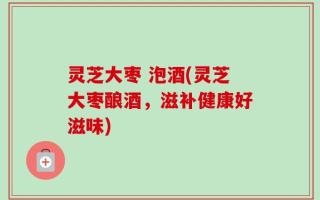 灵芝大枣 泡酒(灵芝大枣酿酒，滋补健康好滋味)