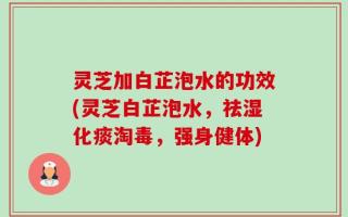 灵芝加白芷泡水的功效(灵芝白芷泡水，祛湿化痰淘毒，强身健体)
