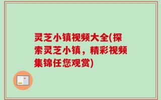 灵芝小镇视频大全(探索灵芝小镇，精彩视频集锦任您观赏)