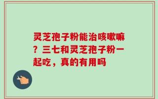 灵芝孢子粉能治咳嗽嘛？三七和灵芝孢子粉一起吃，真的有用吗