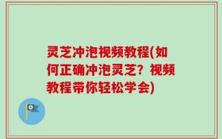 灵芝冲泡视频教程(如何正确冲泡灵芝？视频教程带你轻松学会)