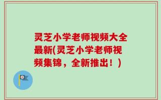 灵芝小学老师视频大全最新(灵芝小学老师视频集锦，全新推出！)