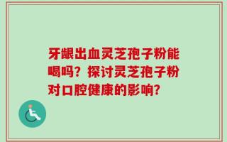 牙龈出血灵芝孢子粉能喝吗？探讨灵芝孢子粉对口腔健康的影响？